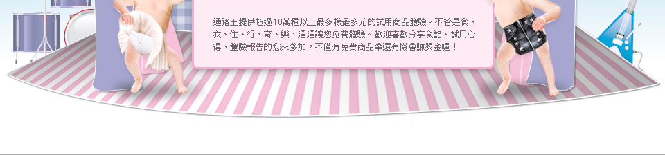 通路王提供超過10萬種以上最多樣最多元的試用商品體驗。不管是食、衣、住、行、育、樂，通通讓您免費體驗。歡迎喜歡分享食記、試用心得、體驗報告的您來參加，不僅有免費商品拿還有機會賺獎金喔！